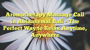 Aromatherapy Massage Call in Abiansemal Bali – The Perfect Way to Relax Anytime, Anywhere
