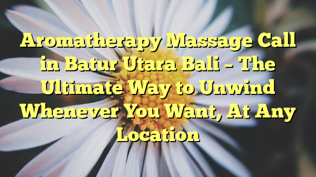 Aromatherapy Massage Call in Batur Utara Bali – The Ultimate Way to Unwind Whenever You Want, At Any Location