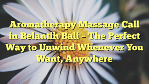 Aromatherapy Massage Call in Belantih Bali – The Perfect Way to Unwind Whenever You Want, Anywhere