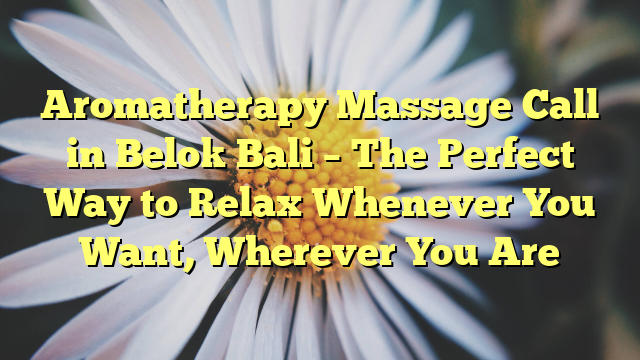 Aromatherapy Massage Call in Belok Bali – The Perfect Way to Relax Whenever You Want, Wherever You Are