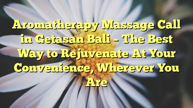 Aromatherapy Massage Call in Getasan Bali – The Best Way to Rejuvenate At Your Convenience, Wherever You Are
