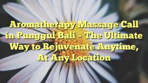 Aromatherapy Massage Call in Punggul Bali – The Ultimate Way to Rejuvenate Anytime, At Any Location