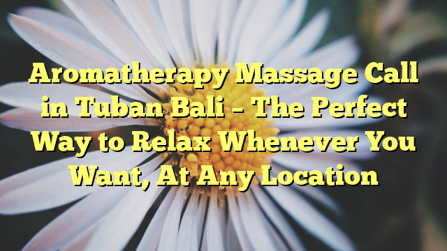 Aromatherapy Massage Call in Tuban Bali – The Perfect Way to Relax Whenever You Want, At Any Location