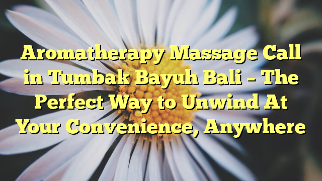 Aromatherapy Massage Call in Tumbak Bayuh Bali – The Perfect Way to Unwind At Your Convenience, Anywhere