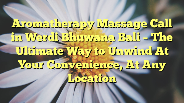 Aromatherapy Massage Call in Werdi Bhuwana Bali – The Ultimate Way to Unwind At Your Convenience, At Any Location