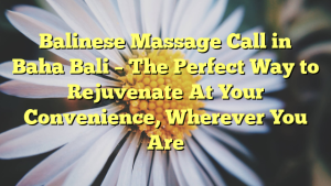 Balinese Massage Call in Baha Bali – The Perfect Way to Rejuvenate At Your Convenience, Wherever You Are