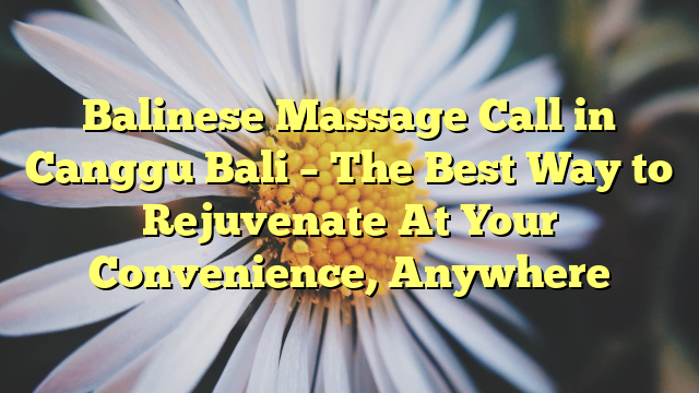 Balinese Massage Call in Canggu Bali – The Best Way to Rejuvenate At Your Convenience, Anywhere