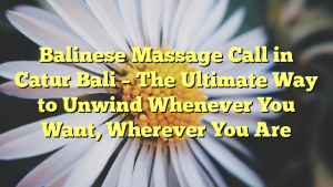 Balinese Massage Call in Catur Bali – The Ultimate Way to Unwind Whenever You Want, Wherever You Are