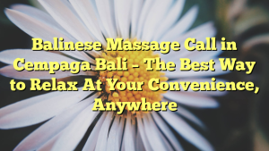 Balinese Massage Call in Cempaga Bali – The Best Way to Relax At Your Convenience, Anywhere