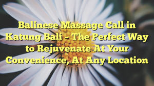 Balinese Massage Call in Katung Bali – The Perfect Way to Rejuvenate At Your Convenience, At Any Location