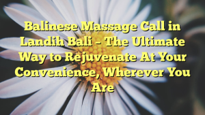Balinese Massage Call in Landih Bali – The Ultimate Way to Rejuvenate At Your Convenience, Wherever You Are