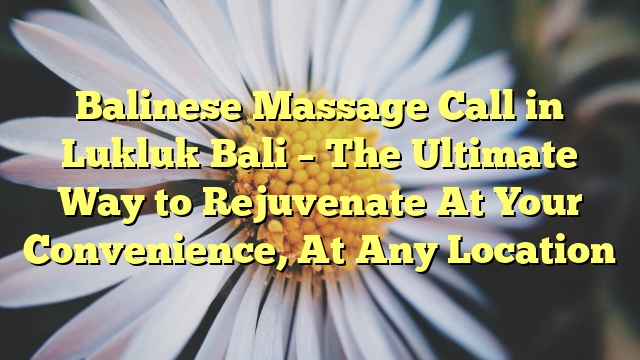 Balinese Massage Call in Lukluk Bali – The Ultimate Way to Rejuvenate At Your Convenience, At Any Location