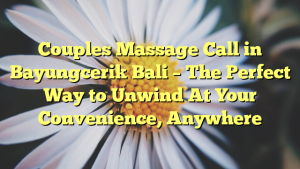 Couples Massage Call in Bayungcerik Bali – The Perfect Way to Unwind At Your Convenience, Anywhere