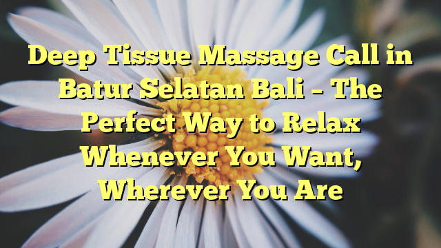 Deep Tissue Massage Call in Batur Selatan Bali – The Perfect Way to Relax Whenever You Want, Wherever You Are
