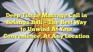 Deep Tissue Massage Call in Belanga Bali – The Best Way to Unwind At Your Convenience, At Any Location