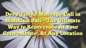 Deep Tissue Massage Call in Blahkiuh Bali – The Ultimate Way to Rejuvenate At Your Convenience, At Any Location