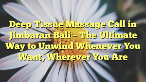 Deep Tissue Massage Call in Jimbaran Bali – The Ultimate Way to Unwind Whenever You Want, Wherever You Are