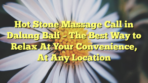 Hot Stone Massage Call in Dalung Bali – The Best Way to Relax At Your Convenience, At Any Location