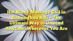 Hot Stone Massage Call in Gunungbau Bali – The Ultimate Way to Unwind Anytime, Wherever You Are