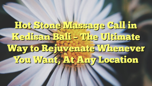 Hot Stone Massage Call in Kedisan Bali – The Ultimate Way to Rejuvenate Whenever You Want, At Any Location
