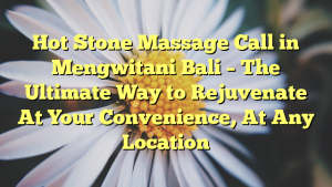 Hot Stone Massage Call in Mengwitani Bali – The Ultimate Way to Rejuvenate At Your Convenience, At Any Location