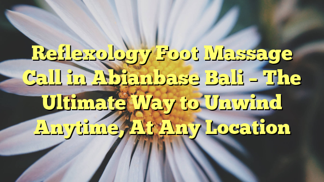 Reflexology Foot Massage Call in Abianbase Bali – The Ultimate Way to Unwind Anytime, At Any Location
