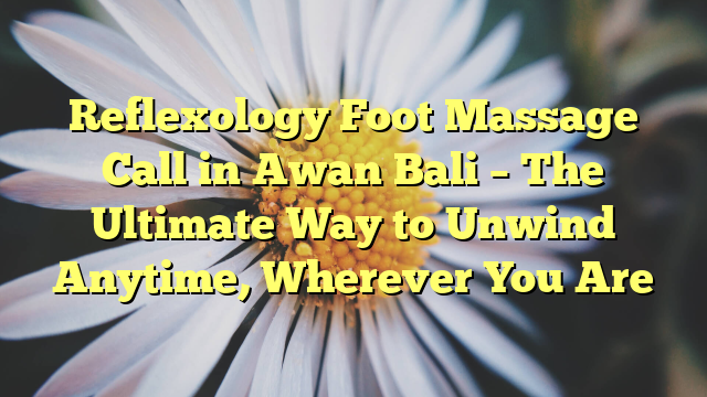 Reflexology Foot Massage Call in Awan Bali – The Ultimate Way to Unwind Anytime, Wherever You Are