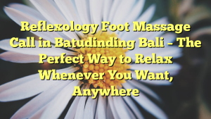 Reflexology Foot Massage Call in Batudinding Bali – The Perfect Way to Relax Whenever You Want, Anywhere