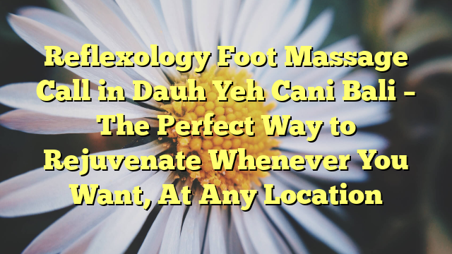 Reflexology Foot Massage Call in Dauh Yeh Cani Bali – The Perfect Way to Rejuvenate Whenever You Want, At Any Location