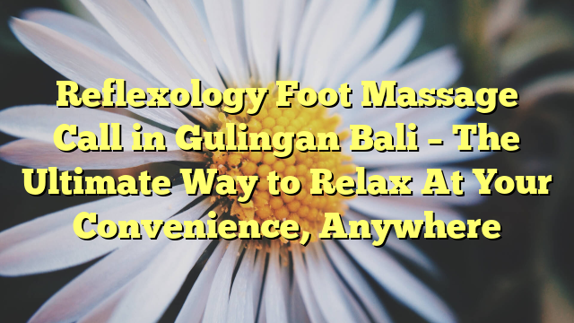 Reflexology Foot Massage Call in Gulingan Bali – The Ultimate Way to Relax At Your Convenience, Anywhere