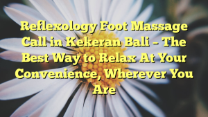 Reflexology Foot Massage Call in Kekeran Bali – The Best Way to Relax At Your Convenience, Wherever You Are