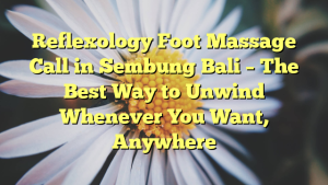 Reflexology Foot Massage Call in Sembung Bali – The Best Way to Unwind Whenever You Want, Anywhere