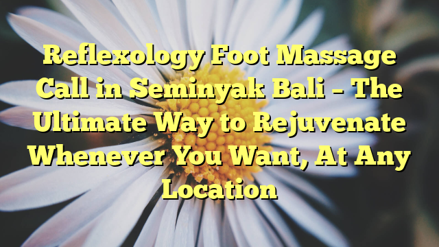 Reflexology Foot Massage Call in Seminyak Bali – The Ultimate Way to Rejuvenate Whenever You Want, At Any Location