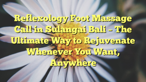 Reflexology Foot Massage Call in Sulangai Bali – The Ultimate Way to Rejuvenate Whenever You Want, Anywhere