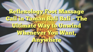 Reflexology Foot Massage Call in Taman Bali Bali – The Ultimate Way to Unwind Whenever You Want, Anywhere