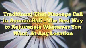 Traditional Thai Massage Call in Ayunan Bali – The Best Way to Rejuvenate Whenever You Want, At Any Location